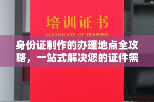 西青身份证制作的办理地点全攻略，一站式解决您的证件需求